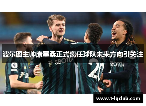 波尔图主帅康塞桑正式离任球队未来方向引关注 波尔图主帅康塞桑正式离任球队未来方向引关注
